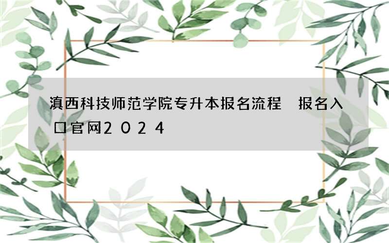 滇西科技师范学院专升本报名流程 报名入口官网2024